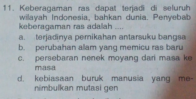 Keberagaman ras dapat terjadi di seluruh
wilayah Indonesia, bahkan dunia. Penyebab
keberagaman ras adalah ....
a. terjadinya pernikahan antarsuku bangsa
b. perubahan alam yang memicu ras baru
c. persebaran nenek moyang dari masa ke
masa
d. kebiasaan buruk manusia yang me-
nimbulkan mutasi gen