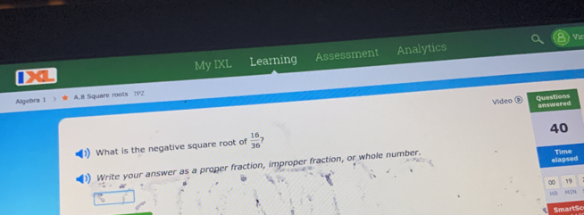 Vic 
IXL My IXL Learning Assessment Analytics 
Algebra 1 A.B Square roots 7P2 
Video Questions answered 
40 
What is the negative square root of  16/36  7 
elapsed 
1) Write your answer as a proper fraction, improper fraction, or whole number. Time 
0 19 
MR M/TN 
SmartSc