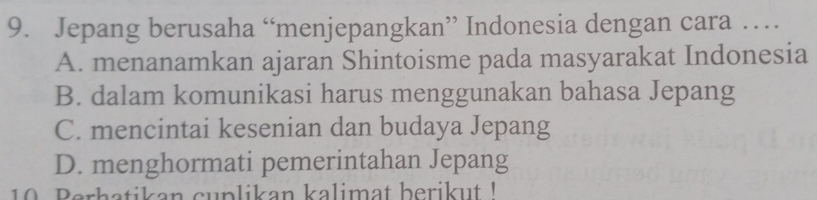 Jepang berusaha “menjepangkan” Indonesia dengan cara …
A. menanamkan ajaran Shintoisme pada masyarakat Indonesia
B. dalam komunikasi harus menggunakan bahasa Jepang
C. mencintai kesenian dan budaya Jepang
D. menghormati pemerintahan Jepang
10 Berhatikan cuplikan kalimat beriku '