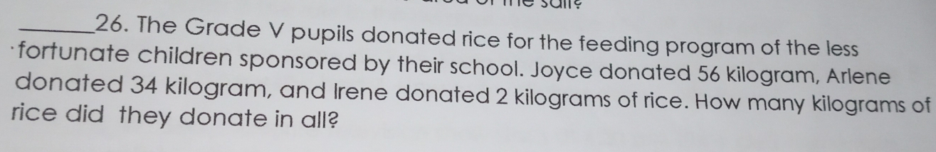 The Grade V pupils donated rice for the feeding program of the less 
fortunate children sponsored by their school. Joyce donated 56 kilogram, Arlene 
donated 34 kilogram, and Irene donated 2 kilograms of rice. How many kilograms of 
rice did they donate in all?