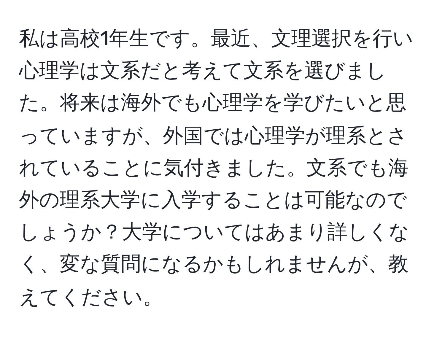 私は高校1年生です。最近、文理選択を行い心理学は文系だと考えて文系を選びました。将来は海外でも心理学を学びたいと思っていますが、外国では心理学が理系とされていることに気付きました。文系でも海外の理系大学に入学することは可能なのでしょうか？大学についてはあまり詳しくなく、変な質問になるかもしれませんが、教えてください。