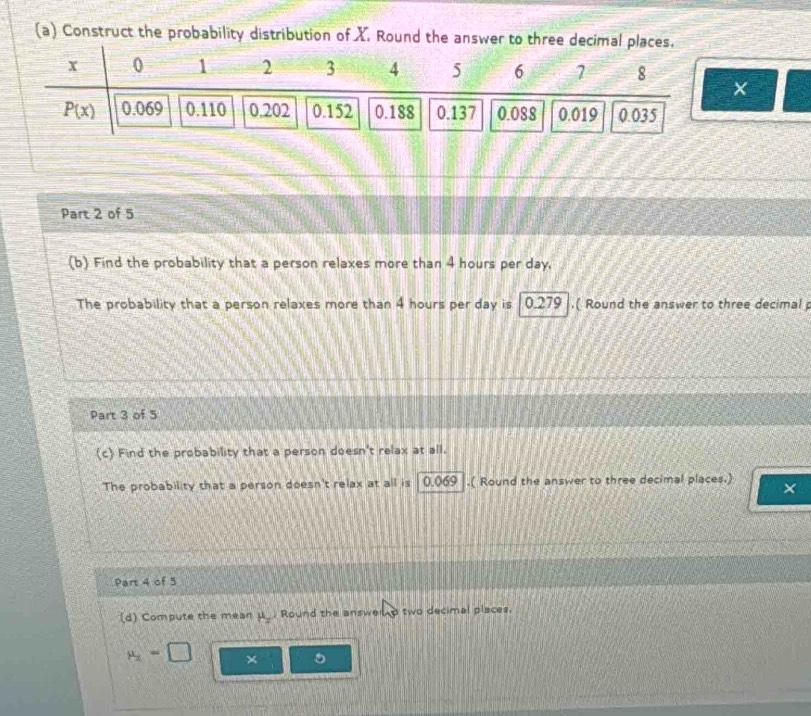 Construct the probability distribution of X Round the answer to three decimal
×
Part 2 of 5
(b) Find the probability that a person relaxes more than 4 hours per day.
The probability that a person relaxes more than 4 hours per day is 10.279 .( Round the answer to three decimal 
Part 3 of 5
(c) Find the probability that a person doesn't relax at all.
The probability that a person doesn't relax at all is 0.069 .( Round the answer to three decimal places.) ×
Part 4 of 5
(d) Compute the mean H_2 Round the answe two decimal places.
mu _2=□ ×