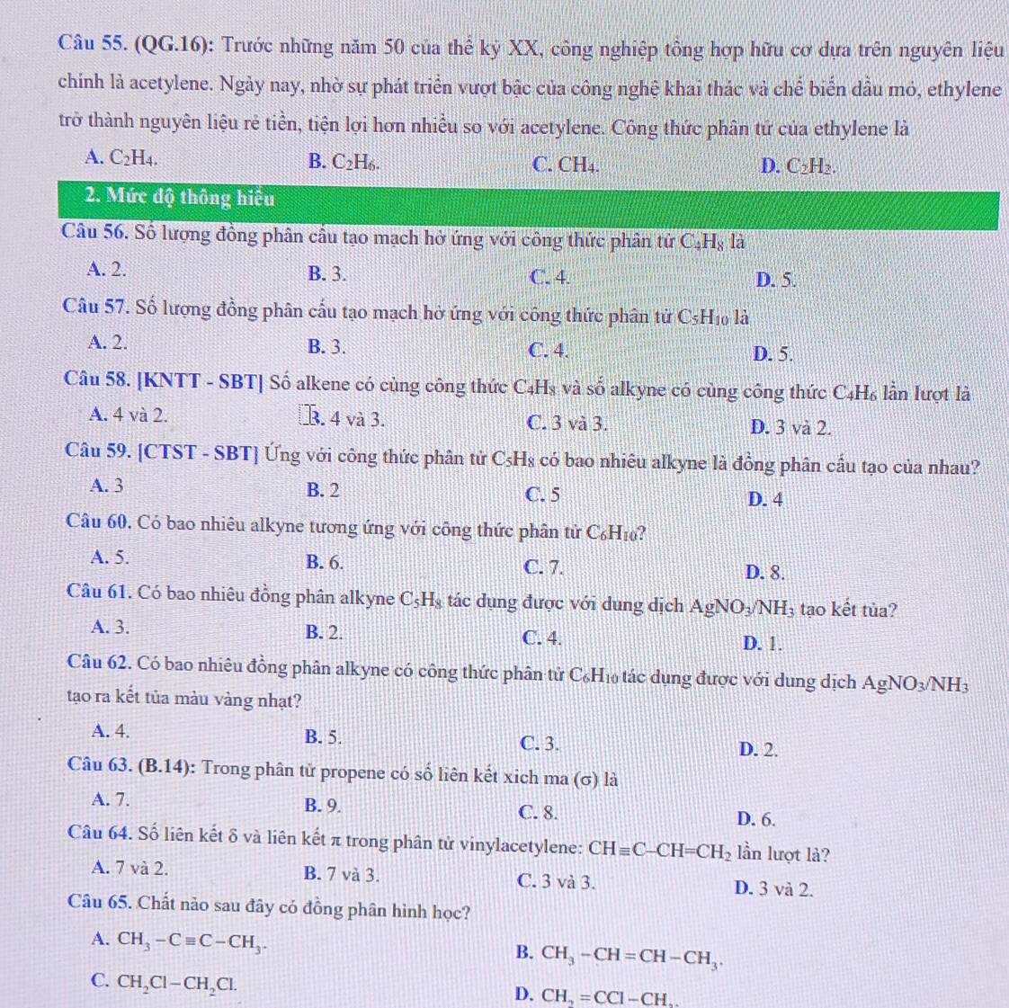 (QG.16): Trước những năm 50 của thể kỷ XX, công nghiệp tông hợp hữu cơ dựa trên nguyên liệu
chính là acetylene. Ngày nay, nhờ sự phát triển vượt bậc của công nghệ khai thác và chế biển dầu mỏ, ethylene
trở thành nguyên liệu rẻ tiền, tiện lợi hơn nhiều so với acetylene. Công thức phân tử của ethylene là
A. C_2H_4. B. C_2H_6. C. CH₄. D. C_2H_2.
2. Mức độ thông hiệu
Câu 56. Số lượng đồng phân cầu tạo mạch hở ứng với công thức phân tử C_4H_8 là
A. 2. B. 3. C. 4. D. 5.
Câu 57. Số lượng đồng phân cấu tạo mạch hở ứng với công thức phân tử C_5H_10 1_2
A. 2. B. 3. C. 4. D. 5.
Câu 58. [KNTT - SBT] Số alkene có cùng công thức C4H₃ và số alkyne có cùng công thức C4H₆ lần lượt là
A. 4 và 2.. 4 và 3. C. 3 và 3. D. 3 và 2.
Câu 59. [CTST - SBT] Ứng với công thức phân tử C_5H_8 có bao nhiêu alkyne là đồng phân cầu tạo của nhau?
A. 3 B. 2 C. 5
D. 4
Câu 60, Có bao nhiêu alkyne tương ứng với công thức phân tử C_6H_10 ?
A. 5. B. 6. C. 7.
D. 8.
Câu 61. Có bao nhiêu đồng phân alkyne C_5H_8 tác dụng được với dung dịch AgNO_3/NH_3 tạo kết tủa?
A. 3. B. 2. C. 4. D. 1.
Câu 62. Có bao nhiêu đồng phân alkyne có công thức phân tử C₆H₁ tác dụng được với dung dịch AgNO_3/NH_3
tạo ra kết tủa màu vàng nhạt?
A. 4. B. 5. C. 3.
D. 2.
Câu 63. (B.14) : Trong phân tử propene có số liên kết xich ma (σ) là
A. 7. B. 9. C. 8. D. 6.
Câu 64. Số liên kết δ và liên kết π trong phân tử vinylacetylene: CHequiv C-CH=CH_2 lần lượt là?
A. 7 và 2. B. 7 và 3. C. 3 và 3. D. 3 và 2.
Câu 65. Chất nào sau đây có đồng phân hình học?
A. CH_3-Cequiv C-CH_3.
B. CH_3-CH=CH-CH_3.
C. CH_2Cl-CH_2Cl.
D. CH_2=CCI-CH_2