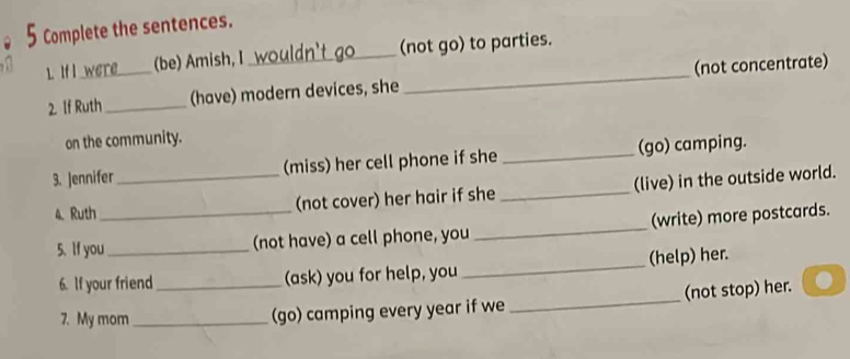 Complete the sentences. 
1. If I _(be) Amish, I _(not go) to parties. 
2. If Ruth _(have) modern devices, she _(not concentrate) 
on the community. 
3. Jennifer _(miss) her cell phone if she _(go) camping. 
4.Ruth_ (not cover) her hair if she _(live) in the outside world. 
5. If you _(not have) a cell phone, you _(write) more postcards. 
6. If your friend _(ask) you for help, you _(help) her. 
7. My mom_ 
(go) camping every year if we _(not stop) her.