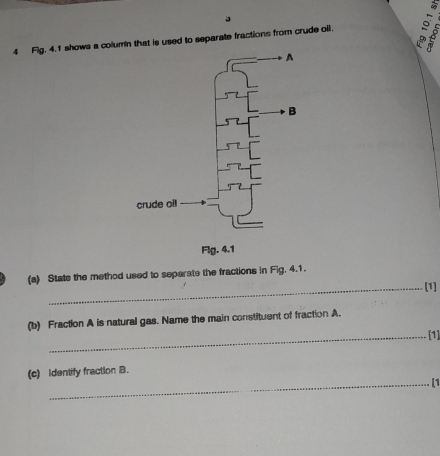 a 
4 Fig. 4.1 shows a column that is used to separate fractions from crude oil. 
(a) State the method used to separate the fractions in Fig. 4.1. 
_[1] 
(b) Fraction A is natural gas. Name the main constituent of fraction A. 
_[1] 
(c) Identify fraction B. 
_[1