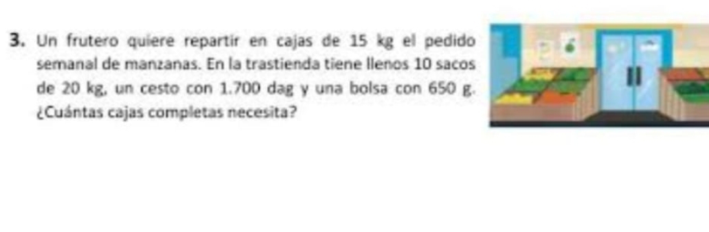 Un frutero quiere repartir en cajas de 15 kg el pedid 
semanal de manzanas. En la trastienda tiene llenos 10 saco 
de 20 kg, un cesto con 1.700 dag y una bolsa con 650 g
¿Cuántas cajas completas necesita?