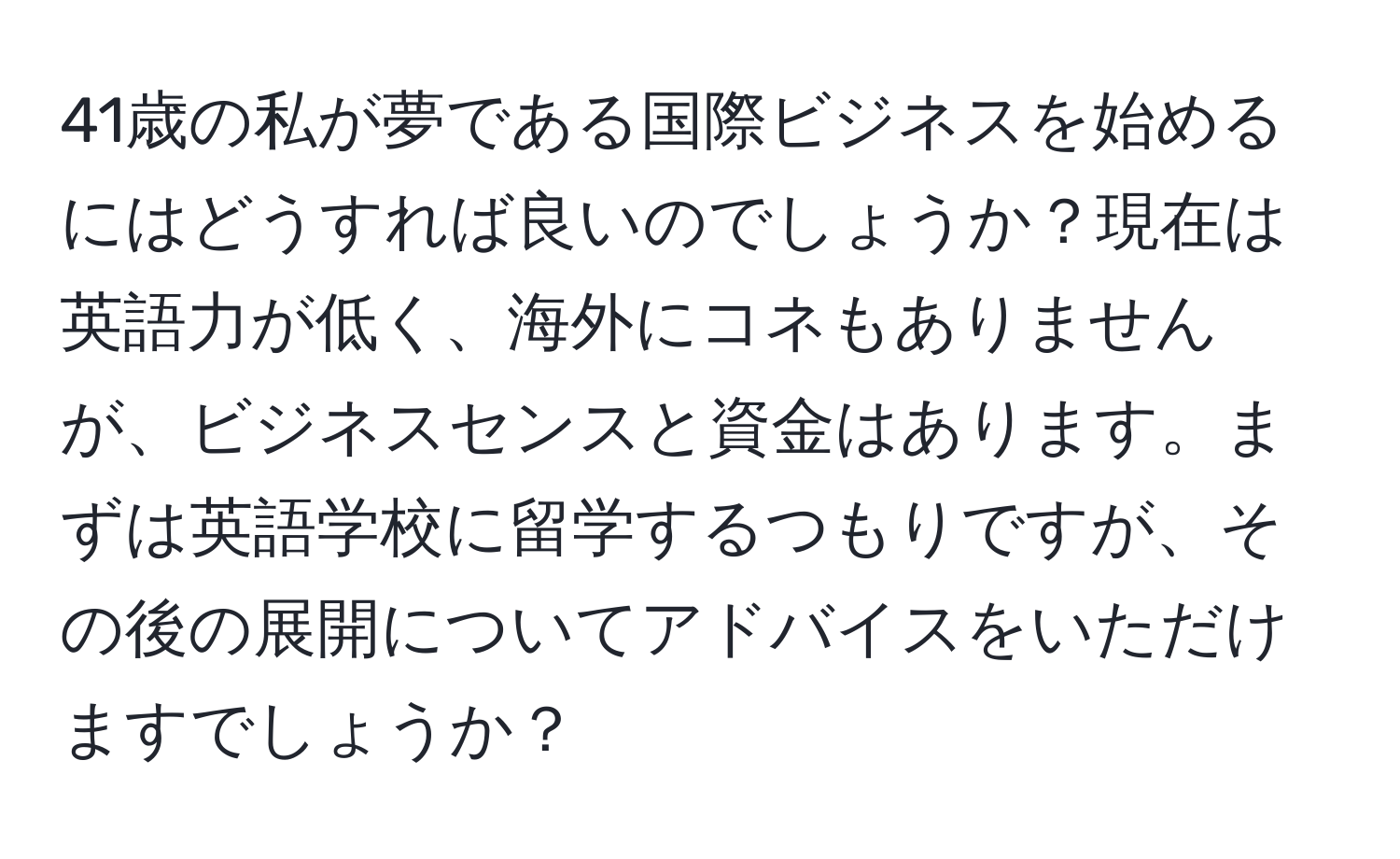 41歳の私が夢である国際ビジネスを始めるにはどうすれば良いのでしょうか？現在は英語力が低く、海外にコネもありませんが、ビジネスセンスと資金はあります。まずは英語学校に留学するつもりですが、その後の展開についてアドバイスをいただけますでしょうか？