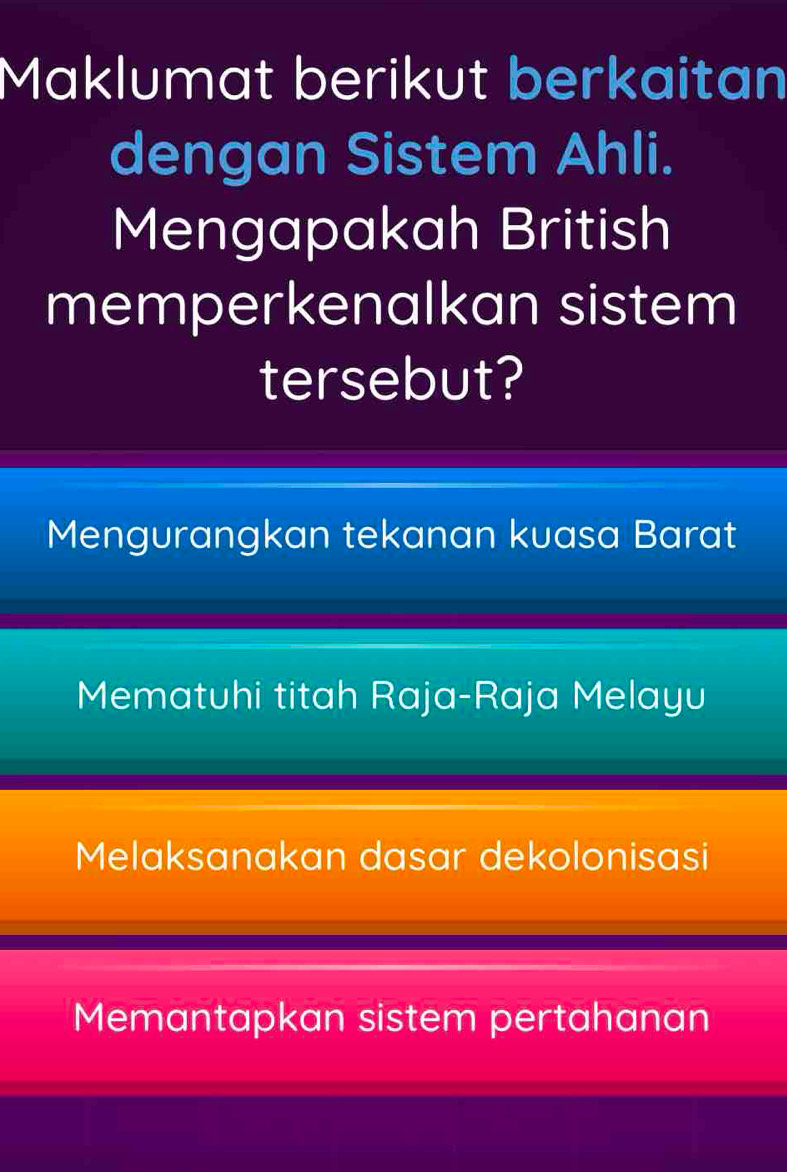 Maklumat berikut berkaitan
dengan Sistem Ahli.
Mengapakah British
memperkenalkan sistem
tersebut?
Mengurangkan tekanan kuasa Barat
Mematuhi titah Raja-Raja Melayu
Melaksanakan dasar dekolonisasi
Memantapkan sistem pertahanan