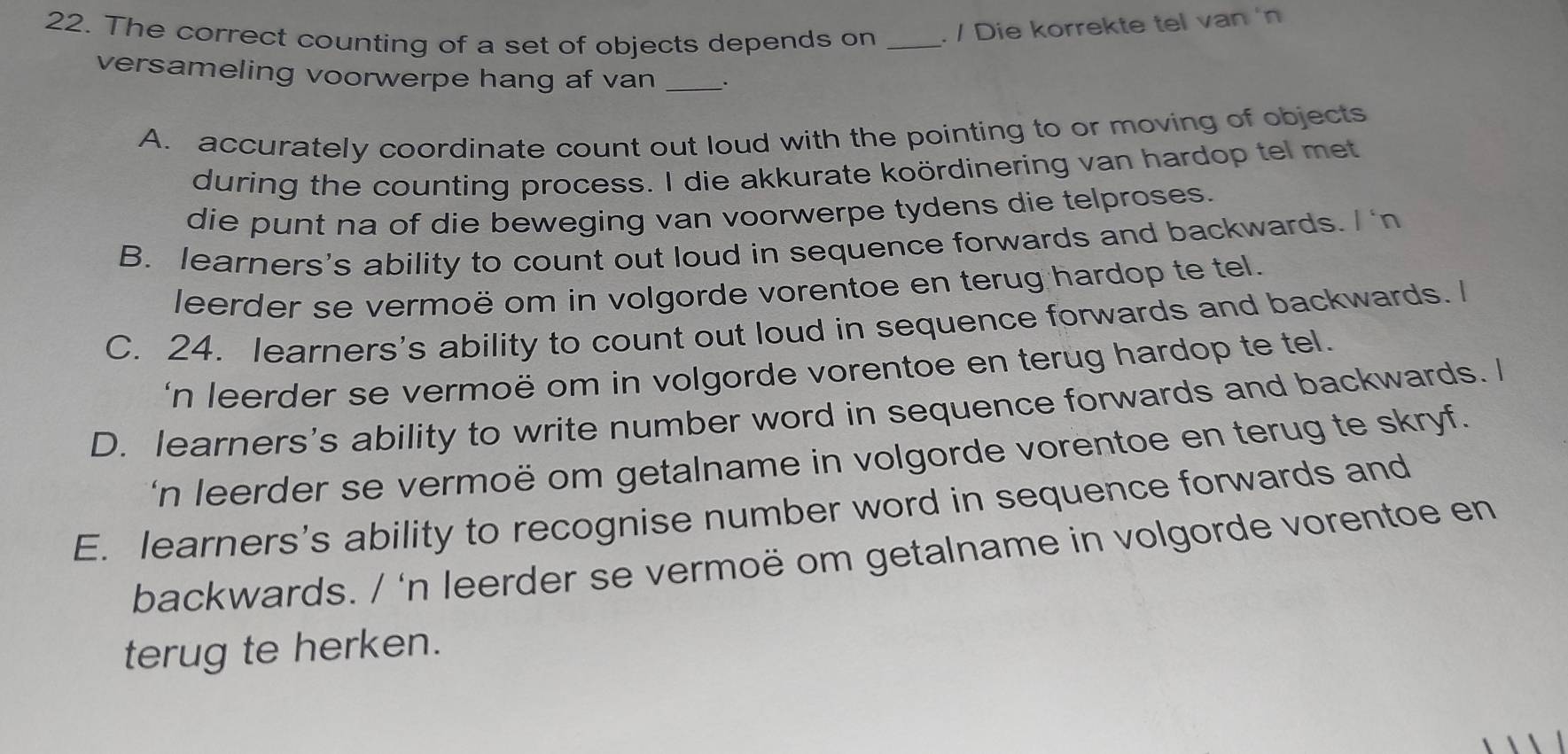 The correct counting of a set of objects depends on _. / Die korrekte tel van 'n
versameling voorwerpe hang af van _.
A. accurately coordinate count out loud with the pointing to or moving of objects
during the counting process. I die akkurate koördinering van hardop tel met
die punt na of die beweging van voorwerpe tydens die telproses.
B. learners's ability to count out loud in sequence forwards and backwards. n
leerder se vermoë om in volgorde vorentoe en terug hardop te tel.
C. 24. learners's ability to count out loud in sequence forwards and backwards. I
n leerder se vermoë om in volgorde vorentoe en terug hardop te tel.
D. learners's ability to write number word in sequence forwards and backwards. I
n leerder se vermoë om getalname in volgorde vorentoe en terug te skryf.
E. learners's ability to recognise number word in sequence forwards and
backwards. / 'n leerder se vermoë om getalname in volgorde vorentoe en
terug te herken.