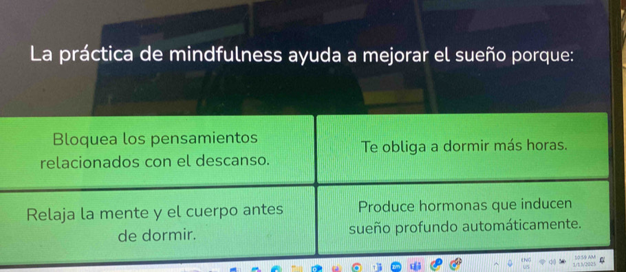 La práctica de mindfulness ayuda a mejorar el sueño porque:
Bloquea los pensamientos
Te obliga a dormir más horas.
relacionados con el descanso.
Relaja la mente y el cuerpo antes Produce hormonas que inducen
de dormir. sueño profundo automáticamente.
1059 AM
1/13/2025