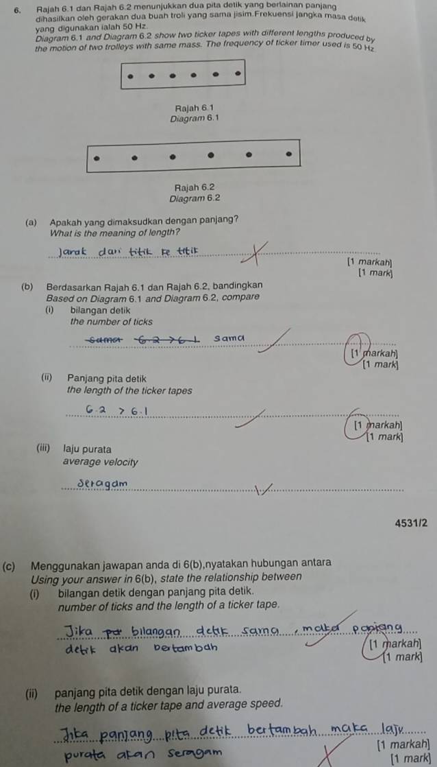 Rajah 6.1 dan Rajah 6.2 menunjukkan dua pita delik yang berlainan panjang 
dihasilkan oleh gerakan dua buah troli yang sama jisim.Frekuensi jangka masa delik 
yang digunakan ialah 50 Hz. 
Diagram 6.1 and Diagram 6.2 show two ticker tapes with different lengths produced by 
the motion of two trolleys with same mass. The frequency of ticker timer used is 50 Hz
Rajah 6.1 
Diagram 6.1 
Rajah 6.2 
Diagram 6.2 
(a) Apakah yang dimaksudkan dengan panjang? 
What is the meaning of length? 
_ 
[1 markah] 
[1 mark 
(b) Berdasarkan Rajah 6.1 dan Rajah 6.2, bandingkan 
Based on Diagram 6.1 and Diagram 6.2, compare 
(i) bilangan detik 
the number of ticks 
_ 
not Sama 
[1 markah] 
[1 mark 
(ii) Panjang pita detik 
the length of the ticker tapes 
_ 
_ 
[1 markah] 
(1 mark] 
(iii) laju purata 
average velocity 
_ 
deragam 
4531/2 
(c) Menggunakan jawapan anda di 6(b),nyatakan hubungan antara 
Using your answer in 6(b), state the relationship between 
(i) bilangan detik dengan panjang pita detik. 
number of ticks and the length of a ticker tape. 
markah 
[1 mark] 
(ii) panjang pita detik dengan laju purata. 
the length of a ticker tape and average speed.