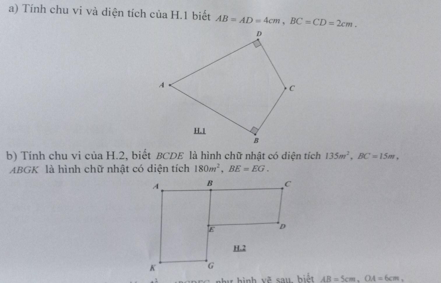 Tính chu vi và diện tích của H.1 biết AB=AD=4cm, BC=CD=2cm. 
b) Tính chu vi của H.2, biết BCDE là hình chữ nhật có diện tích 135m^2, BC=15m, 
ABGK là hình chữ nhật có diện tích 180m^2, BE=EG. 
C như hình vẽ sau, biết AB=5cm, OA=6cm,