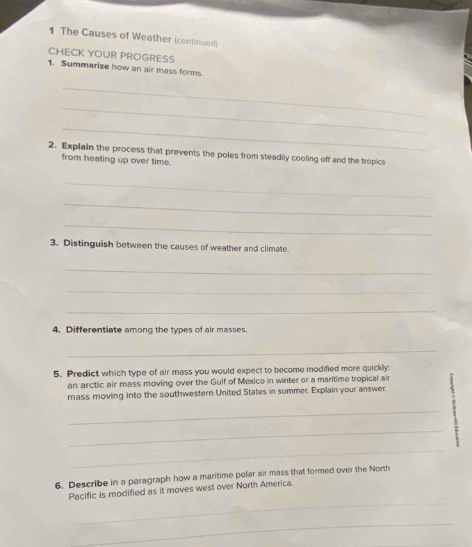 The Causes of Weather (continued) 
CHECK YOUR PROGRESS 
1. Summarize how an air mass forms. 
_ 
_ 
_ 
2. Explain the process that prevents the poles from steadily cooling off and the tropics 
from heating up over time. 
_ 
_ 
_ 
3. Distinguish between the causes of weather and climate. 
_ 
_ 
_ 
4. Differentiate among the types of air masses 
_ 
5. Predict which type of air mass you would expect to become modified more quickly: 
an arctic air mass moving over the Gulf of Mexico in winter or a maritime tropical air 
mass moving into the southwestern United States in summer. Explain your answer. 
_ 
__? 
6. Describe in a paragraph how a maritime polar air mass that formed over the North 
_ 
Pacific is modified as it moves west over North America. 
_