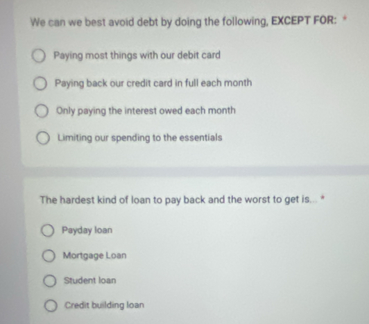 We can we best avoid debt by doing the following, EXCEPT FOR: *
Paying most things with our debit card
Paying back our credit card in full each month
Only paying the interest owed each month
Limiting our spending to the essentials
The hardest kind of loan to pay back and the worst to get is... *
Payday loan
Mortgage Loan
Student loan
Credit building loan