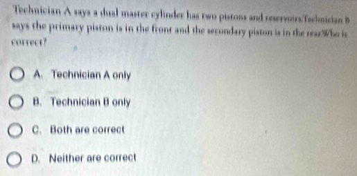 Technician A says a dual master cylinder has two pistons and reservoirsTechmisian B
says the primary piston is in the front and the secondary piston is in the rearWho is
correct?
A. Technician A only
B. Technician B only
C. Both are correct
D. Neither are correct