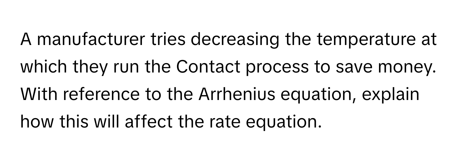 A manufacturer tries decreasing the temperature at which they run the Contact process to save money. With reference to the Arrhenius equation, explain how this will affect the rate equation.