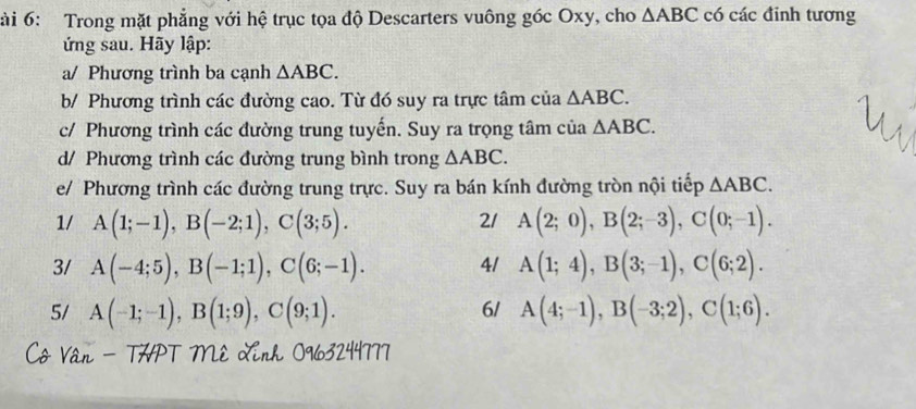 ài 6: Trong mặt phẳng với hệ trục tọa độ Descarters vuông góc Oxy, cho △ ABC có các đỉnh tương 
ứng sau. Hãy lập: 
a/ Phương trình ba cạnh △ ABC. 
b/ Phương trình các đường cao. Từ đó suy ra trực tâm của △ ABC. 
c/ Phương trình các đường trung tuyến. Suy ra trọng tâm của △ ABC. 
d/ Phương trình các đường trung bình trong △ ABC. 
e/ Phương trình các đường trung trực. Suy ra bán kính đường tròn nội tiếp △ ABC. 
1/ A(1;-1), B(-2;1), C(3;5). 21 A(2;0), B(2;-3), C(0;-1). 
4/ 
3/ A(-4;5), B(-1;1), C(6;-1). A(1;4), B(3;-1), C(6;2). 
5/ A(-1;-1), B(1;9), C(9;1). A(4;-1), B(-3;2), C(1;6). 
6/ 
Cô Vân - THPT Mê Linh 0963244777