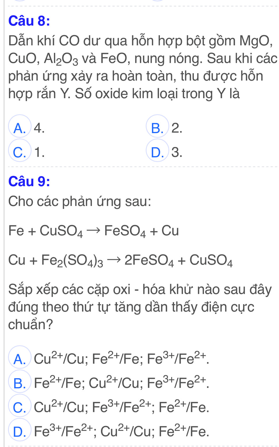 Dẫn khí CO dư qua hỗn hợp bột gồm MgO,
CuO, Al_2O_3 và FeO, nung nóng. Sau khi các
phản ứng xảy ra hoàn toàn, thu được hỗn
hợp rắn Y. Số oxide kim loại trong Y là
A. 4. B. 2.
C. 1. D. 3.
Câu 9:
Cho các phản ứng sau:
Fe+CuSO_4to FeSO_4+Cu
Cu+Fe_2(SO_4)_3to 2FeSO_4+CuSO_4
Sắp xếp các cặp oxi - hóa khử nào sau đây
đúng theo thứ tự tăng dần thấy điện cực
chuẩn?
A. Cu^(2+)/Cu; Fe^(2+)/Fe; Fe^(3+)/Fe^(2+).
B. Fe^(2+)/Fe; Cu^(2+)/Cu; Fe^(3+)/Fe^(2+).
C. Cu^(2+)/Cu; Fe^(3+)/Fe^(2+); Fe^(2+)/Fe.
D. Fe^(3+)/Fe^(2+); Cu^(2+)/Cu; Fe^(2+)/Fe.