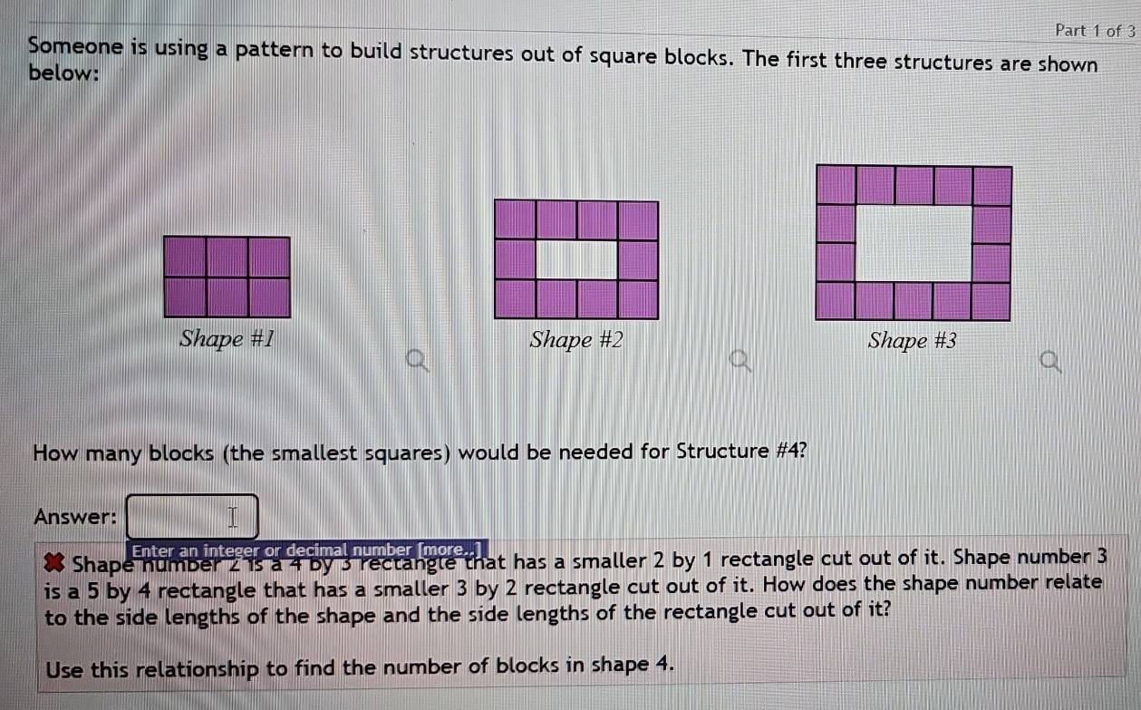 Someone is using a pattern to build structures out of square blocks. The first three structures are shown 
below: 
Shape #1 Shape #2 Shape #3 
How many blocks (the smallest squares) would be needed for Structure # 4? 
Answer: 
Enter an integer or decimal number ſmore. 
Shape number 2 is a 4 by 3 rectangle that has a smaller 2 by 1 rectangle cut out of it. Shape number 3
is a 5 by 4 rectangle that has a smaller 3 by 2 rectangle cut out of it. How does the shape number relate 
to the side lengths of the shape and the side lengths of the rectangle cut out of it? 
Use this relationship to find the number of blocks in shape 4.