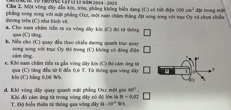 Chường III. Từ trưởng vật lI 12 năm 2024 - 2025 
Câu 2. Một vòng dây dẫn kín, tròn, phẳng không biến dạng (C) có tiết diện 100cm^2 đặt trong mặt 
phẳng song song với mặt phẳng Oxz, một nam châm thằng đặt song song với trục Oy và chọn chiều 
dương trên (C) như hình vẽ. 
a. Cho nam châm tiến ra xa vòng dây kín (C) thì từ thông 
qua (C) tăng. 
b. Nếu cho (C) quay đều theo chiều dương quanh trục quay 
song song với trục Oy thì trong (C) không có dòng điện 
cảm ứng. 
c. Khi nam châm tiến ra gần vòng dây kín (C) thì cảm ứng từ 
qua (C) tăng đều từ 0 đến 0,6 T. Từ thông qua vòng dây 
kín (C) bằng 0,06 Wb. 
d. Khi vòng dây quay quanh mặt phẳng Oxz một góc 60^0, 
Khi đó cảm ứng từ trong vòng dây có độ lớn là B=0,02
T. Độ biến thiên từ thông qua vòng dây ldot a-10^(-4) Wb.