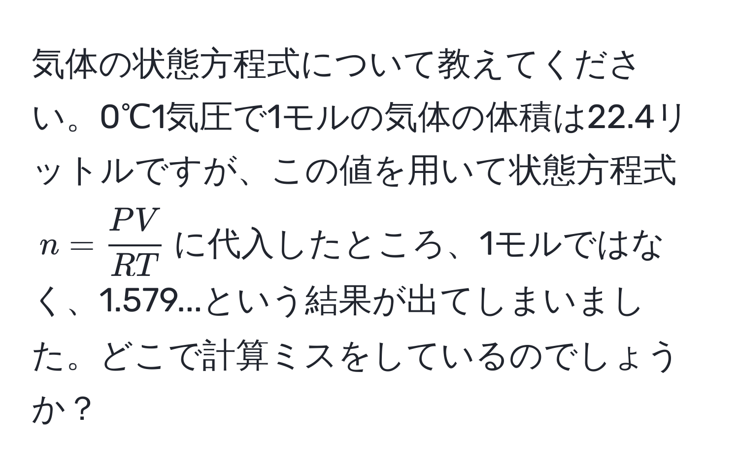 気体の状態方程式について教えてください。0℃1気圧で1モルの気体の体積は22.4リットルですが、この値を用いて状態方程式$n =  PV/RT $に代入したところ、1モルではなく、1.579...という結果が出てしまいました。どこで計算ミスをしているのでしょうか？