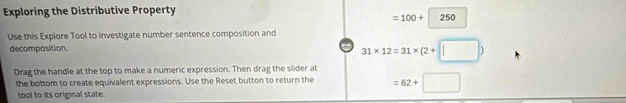 Exploring the Distributive Property
=100+250°
Use this Explore Tool to investigate number sentence composition and 
decomposition. 
→ 31* 12=31* (2+□ )
Drag the handle at the top to make a numeric expression. Then drag the slider at 
the bottom to create equivalent expressions. Use the Reset button to return the 
tool to its original state.
=62+□