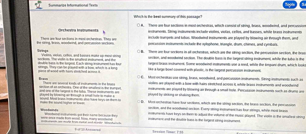 Tools
Summarize Informational Texts Sa
Which is the best summary of this passage?
A. There are four sections in most orchestras, which consist of string, brass, woodwind, and percussion
Orchestra Instruments instruments. String instruments include violins, violas, cellos, and basses, while brass instruments
There are four sections in most orchestras. They are include trumpets and tubas. Woodwind instruments are played by blowing air through them, and
the string, brass, woodwind, and percussion sections. percussion instruments include the xylophone, triangle, drum, chimes, and cymbals.
Strings B. There are four sections in all orchestras, which are the string section, the percussion section, the bras
Violins, violas, cellos, and basses make up most string
sections. The violin is the smallest instrument, and the section, and woodwind section. The double bass is the largest string instrument, while the tuba is the
double bass is the largest. Each string instrument has four largest brass instrument. Some woodwind instruments use a reed, while the timpani drum, which looks
strings. They can be played with a bow, which is a long like a large bowl covered with plastic, is the largest percussion instrument.
piece of wood with hairs stretched across it,
C. Most orchestras use string, brass, woodwind, and percussion instruments. String instruments such as
Brass violins are played with a bow with hairs stretched across it, while brass instruments and woodwind
There are several kinds of instruments in the brass
section of an orchestra. One of the smallest is the trumpet, instruments are played by blowing air through a small hole. Percussion instruments such as drums are
and one of the largest is the tuba. These instruments are
played by blowing air through a small hole to make a played by striking or shaking them.
sound. Most brass instruments also have keys on them to
make the sound higher or lower. D. Most orchestras have four sections, which are the string section, the brass section, the percussion
section, and the woodwind section. Every string instrument has four strings, while most brass
Woodwinds instruments have keys on them to adjust the volume of the music played. The violin is the smallest string
Woodwind instruments got their name because they
were once made from wood. Now, many woodwind instrument and the double bass is the largest string instrument.
instruments are made from metal and plastic Woodwinds
9 of 10 Answered Session Timer: 7:55