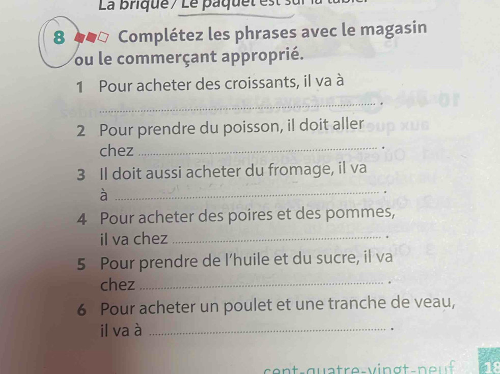 La brique / Le pa que t es e 
8 4# Complétez les phrases avec le magasin 
ou le commerçant approprié. 
1 Pour acheter des croissants, il va à 
_ 
2 Pour prendre du poisson, il doit aller 
chez 
_ 
3 Il doit aussi acheter du fromage, il va 
_à 
4 Pour acheter des poires et des pommes, 
il va chez_ 
5 Pour prendre de l’huile et du sucre, il va 
chez_ 
6 Pour acheter un poulet et une tranche de veau, 
il va à _.