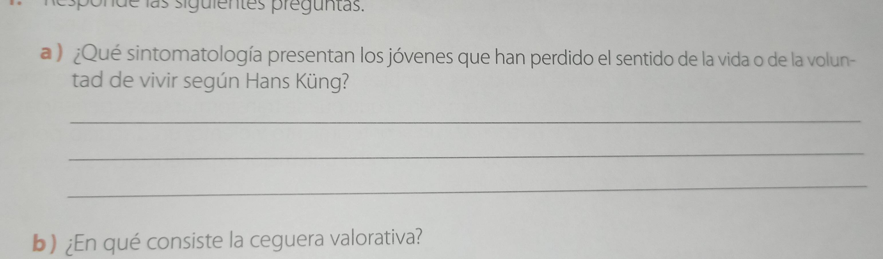 sponde las siguientes preguntas. 
a ) ¿Qué sintomatología presentan los jóvenes que han perdido el sentido de la vida o de la volun- 
tad de vivir según Hans Küng? 
_ 
_ 
_ 
b) ¿En qué consiste la ceguera valorativa?