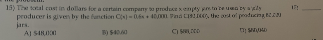 The total cost in dollars for a certain company to produce x empty jars to be used by a jelly 15)_
producer is given by the function C(x)=0.6x+40,000. Find C(80,000) , the cost of producing 80,000
jars.
A) $48,000 B) $40.60 C) $88,000 D) $80,040