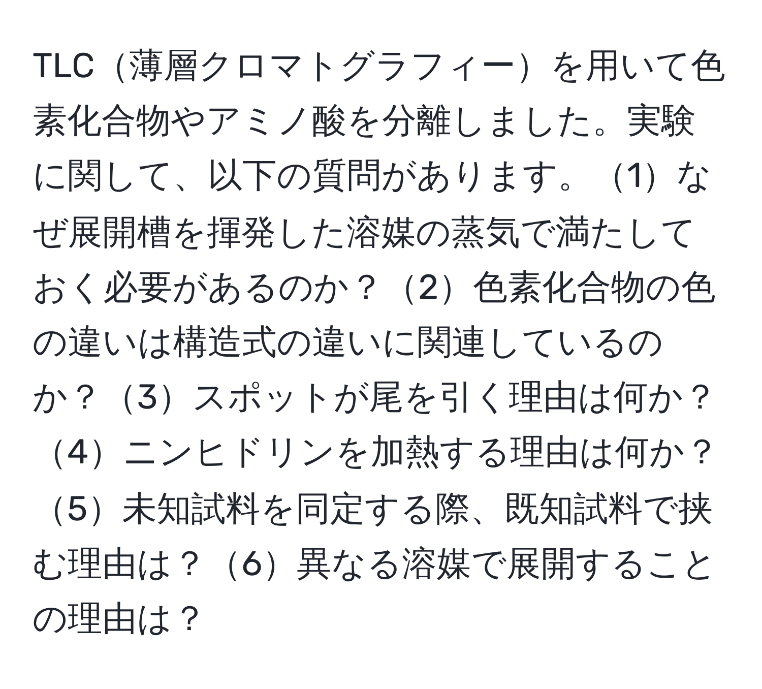 TLC薄層クロマトグラフィーを用いて色素化合物やアミノ酸を分離しました。実験に関して、以下の質問があります。1なぜ展開槽を揮発した溶媒の蒸気で満たしておく必要があるのか？2色素化合物の色の違いは構造式の違いに関連しているのか？3スポットが尾を引く理由は何か？4ニンヒドリンを加熱する理由は何か？5未知試料を同定する際、既知試料で挟む理由は？6異なる溶媒で展開することの理由は？