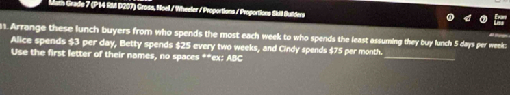Math Grade 7 (P14 RM D207) Gross, Noel / Wheeler / Proportions / Proportions Skil Builders 
1. Arrange these lunch buyers from who spends the most each week to who spends the least assuming they buy lunch 5 days per week : 
_ 
Alice spends $3 per day, Betty spends $25 every two weeks, and Cindy spends $75 per month. 
Use the first letter of their names, no spaces **ex: ABC