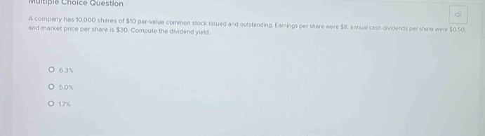 Muitiple Choice Question
<
A company has  10,000 shares of $10 par-value common stock issued and outstanding. Earnings per share were $8, annual cash dividends per share were $0.50,
and market price per share is $30. Compute the dividend yield.
6.3%
5.0%
1.7%