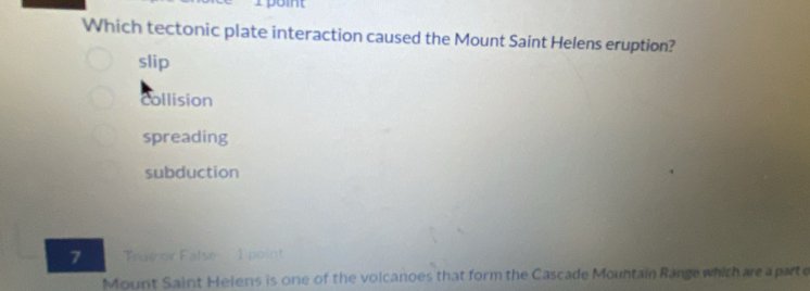 Which tectonic plate interaction caused the Mount Saint Helens eruption?
slip
collision
spreading
subduction
7 True or False 1 point
Mount Saint Heiens is one of the volcanoes that form the Cascade Mountain Range which are a parte