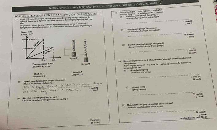MODUL TOPIKAL : SOALAN PERCUBAAN SPM 2024 : FIZIK FORM 5 : CHAPTER 1 ; FORCES AND MOTION 2
SOALAN 5 : SOALAN PERCUBAAN SPM 2024 : SARAWAK SET I (c) Berdasarkan Rajah 12.5 dan Rajah 12.2, bandingkum
12. Rajah 12.1 memunjukkan graf daya melawan pemanjangan bagi spring P dan spring Q Boed on Diagram 12.1 and Diagram 12.2, compare
Spring P dan spring Q diperbuat dani hahan yang sama dan mempuryai panjang ssal yang ( kenebalian wayar spring P dan spring Q dhickness of spring wire P and spring Q
[l markah]
Diagram 12. 1 shows the graph of force against extension for spring P and spring Q.
Spring P and spring Q are made or the same material and have the same original imgth. [l marl!
_
(M) Pemanjangan spring P dan spring Q The extension of spring P and spring Q
Daya, F/N Force, F/N
llì markah] ì mark
60
() Pemalar spring bagi spring P dan spring Q
Speing comtant for spring P and spring Q
30
Sprtag   
_
ll markab! l mark
0.6 0.8 Spring P F
Extension, x/cm Pemanjangan, x/cm Spring Q (d) Berdasarkan Jawajan anda di 12(c), myatakan hubungan antara ketebalan wayar
spring demgan Based on your answer in 12(c), state the relationship between the thickness of
the spring wire and
Diagravn 12.1 Rajah 12.1 Diagram 12.2 Rajah 12.2 0 pemanjangan spring the extension or spring
[1 markah] 1l mark
(a) Apakah yang dimaksudkan dengan kekerryalan?
What is the megning of elasticgty?
_
_
(II) pemalar spring spring constan
[1 markah] [ 1 mark]
[1 markab!
(b) Kira nilal pemalar spring bagi spring P 1 mark
Calculate the value of spring constant for spring P.
(e) Namakan hukum yang mengaitkan perkara di atas?
_
Name the law that relates to the above?
[1 markah]
[sumber: Pahang 2022, No. 6] 1 mark]
[2 markah] [2 marks|