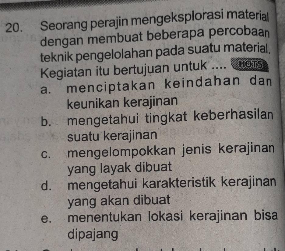 Seorang perajin mengeksplorasi material 
dengan membuat beberapa percobaan 
teknik pengelolahan pada suatu material. 
Kegiatan itu bertujuan untuk .... HOTS 
a. menciptakan keindahan dan 
keunikan kerajinan 
b. mengetahui tingkat keberhasilan 
suatu kerajinan 
c. mengelompokkan jenis kerajinan 
yang layak dibuat 
d. mengetahui karakteristik kerajinan 
yang akan dibuat 
e. menentukan lokasi kerajinan bisa 
dipajang