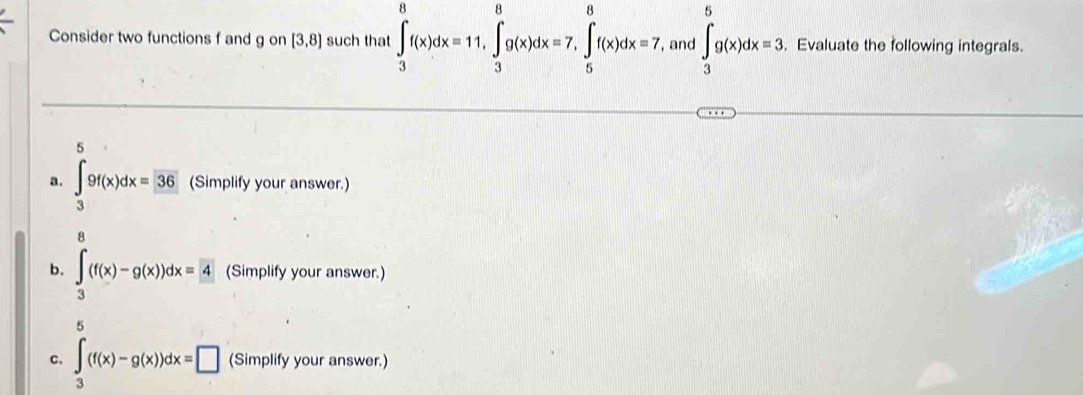 Consider two functions f and g on [3,8] such that ∈tlimits _3^(8f(x)dx=11, ∈tlimits _3^8g(x)dx=7, ∈tlimits _5^8f(x)dx=7 , and ∈tlimits _3^5g(x)dx=3. . Evaluate the following integrals. 
5 
a. ∈tlimits _3)9f(x)dx=36 (Simplify your answer.) 
8 
b. ∈tlimits _3(f(x)-g(x))dx=4 (Simplify your answer.) 
5 
C. ∈t _3(f(x)-g(x))dx=□ (Simplify your answer.)