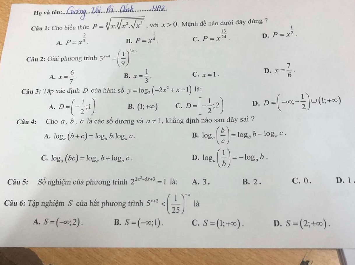 Họ và tên:
_
Câu 1: Cho biểu thức P=sqrt[4](x.sqrt [3]x^2.sqrt x^3) , với x>0.  Mệnh đề nào dưới đây đúng ?
A. P=x^(frac 2)3.
B. P=x^(frac 1)4.
C. P=x^(frac 13)24.
D. P=x^(frac 1)2.
Câu 2: Giải phương trình 3^(x-4)=( 1/9 )^3x-1
A. x= 6/7 . x= 1/3 .
B.
C. x=1.
D. x= 7/6 ·
Câu 3: Tập xác định D của hàm số y=log _2(-2x^2+x+1) là:
A. D=(- 1/2 ;1) D=[- 1/2 ;2) D. D=(-∈fty ;- 1/2 )∪ (1;+∈fty )
B. (1;+∈fty ) C.
Câu 4: Cho a, b, c là các số dương và a!= 1 , khẳng định nào sau đây sai ?
A. log _a(b+c)=log _ab.log _ac. B. log _a( b/c )=log _ab-log _ac.
C. log _a(bc)=log _ab+log _ac. D. log _a( 1/b )=-log _ab.
Câu 5: Số nghiệm của phương trình 2^(2x^2)-5x+3=1 là: A. 3 . B. 2 . C.0 . D. 1 .
Câu 6: Tập nghiệm S của bất phương trình 5^(x+2) là
A. S=(-∈fty ;2). B. S=(-∈fty ;1). C. S=(1;+∈fty ). D. S=(2;+∈fty ).