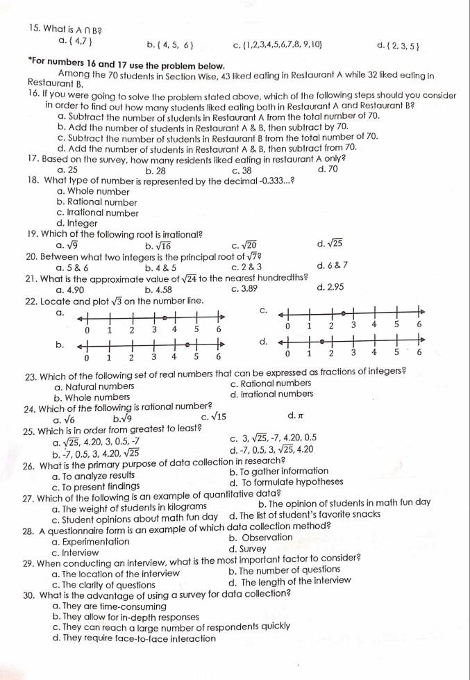 What is A ∩B?
a.  4.7 b.  4,5,6 C,  1,2,3,4,5,6,7,8,9,10 d.  2,3,5
*For numbers 16 and 17 use the problem below.
Among the 70 students in Section Wise, 43 liked eating in Restaurant A while 32 liked eating in
Restaurant B
16. If you were going to solve the problem stated above, which of the following steps should you consider
in order to find out how many students liked eating both in Restaurant A and Restaurant B?
a. Subtract the number of students in Restaurant A from the total nurnber of 70.
b. Add the number of students in Restaurant A & B, then subtract by 70.
c. Subtract the number of students in Restaurant B from the total number of 70.
d. Add the number of students in Restaurant A & B, then subtract from 70.
17. Based on the survey, how many residents liked eating in restaurant A only?
a. 25 b. 28 c. 38 d. 70
18. What type of number is represented by the decimal -0.333...?
a. Whole number
b. Rational number
c. Irrational number
d. Integer
19. Which of the following root is irrational?
a. sqrt(9) b. sqrt(16) C. sqrt(20) d. sqrt(25)
20. Between what two integers is the principal root of fsqrt(7)?
a. 5 & 6 b. 4 & 5 C. 28 a d. 6 & 7
21. What is the approximate value of sqrt(24) to the nearest hundredths?
a. 4.90 b. 4.58 c. 3.89 d. 2.95
22. Locate and plot sqrt(3) on the number line.
a
c.

b
d.
 
23. Which of the following set of real numbers that can be expressed as fractions of integers?
a. Natural numbers c. Rational numbers
b. Whole numbers d. Irrational numbers
24. Which of the following is rational number?
a. sqrt(6) b sqrt(9) C. sqrt(15) d. π
25. Which is in order from greatest to least?
a. sqrt(25),4.20,3,0.5, -7 C. 3,sqrt(25),-7,4.20,0.5
d. -7
b. -7 0.5,3,4.20,sqrt(25) . ( 5,3,sqrt(25),4.20
26. What is the primary purpose of data collection in research?
a. To analyze results b. To gather information
c. To present findings d. To formulate hypotheses
27. Which of the following is an example of quantitative data?
a. The weight of students in kilograms b. The opinion of students in math fun day
c. Student opinions about math fun day d. The list of student's favorite snacks
28. A questionnaire form is an example of which data collection method?
a. Experimentation b. Observation
c. Interview d. Survey
29. When conducting an interview, what is the most important factor to consider?
a. The location of the interview b. The number of questions
c. The clarity of questions d. The length of the interview
30. What is the advantage of using a survey for data collection?
a. They are time-consuming
b. They allow for in-depth responses
c. They can reach a large number of respondents quickly
d. They require face-to-face interaction