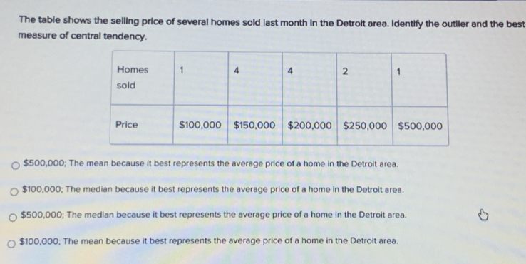 The table shows the selling price of several homes sold last month in the Detrolt area. Identify the outlier and the best
measure of central tendency.
$500,000; The mean because it best represents the average price of a home in the Detroit area.
$100,000; The median because it best represents the average price of a home in the Detroit area.
$500,000; The median because it best represents the average price of a home in the Detroit area.
$100,000; The mean because it best represents the average price of a home in the Detroit area.