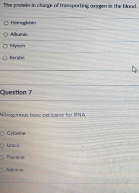 The protein in charge of transporting oxygen in the blood. 
Hemoglobin 
Albumin 
Myosin 
Keratin 
Question 7 
Nitrogenous base exclusive for RNA. 
Cytosine 
Uracil 
Thymine 
Adenine