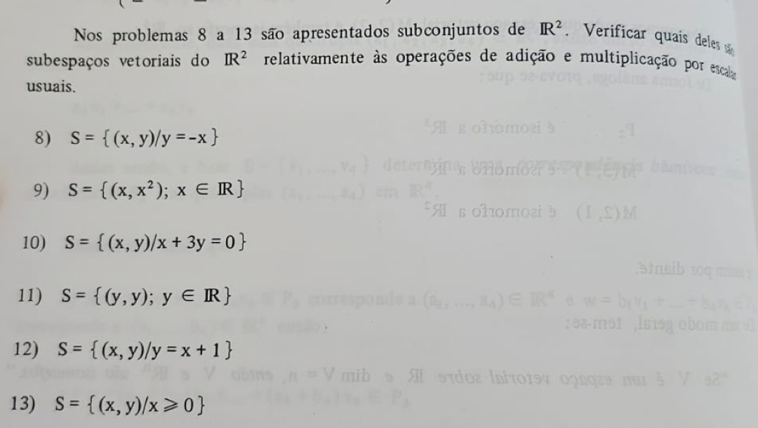 Nos problemas 8 a 13 são apresentados subconjuntos de IR^2 Verificar quaís deles sã 
subespaços vetoriais do IR^2 relativamente às operações de adição e multiplicação por escala 
usuais. 
8) S= (x,y)/y=-x
9) S= (x,x^2);x∈ R
10) S= (x,y)/x+3y=0
11) S= (y,y);y∈ IR
12) S= (x,y)/y=x+1
13) S= (x,y)/x≥slant 0