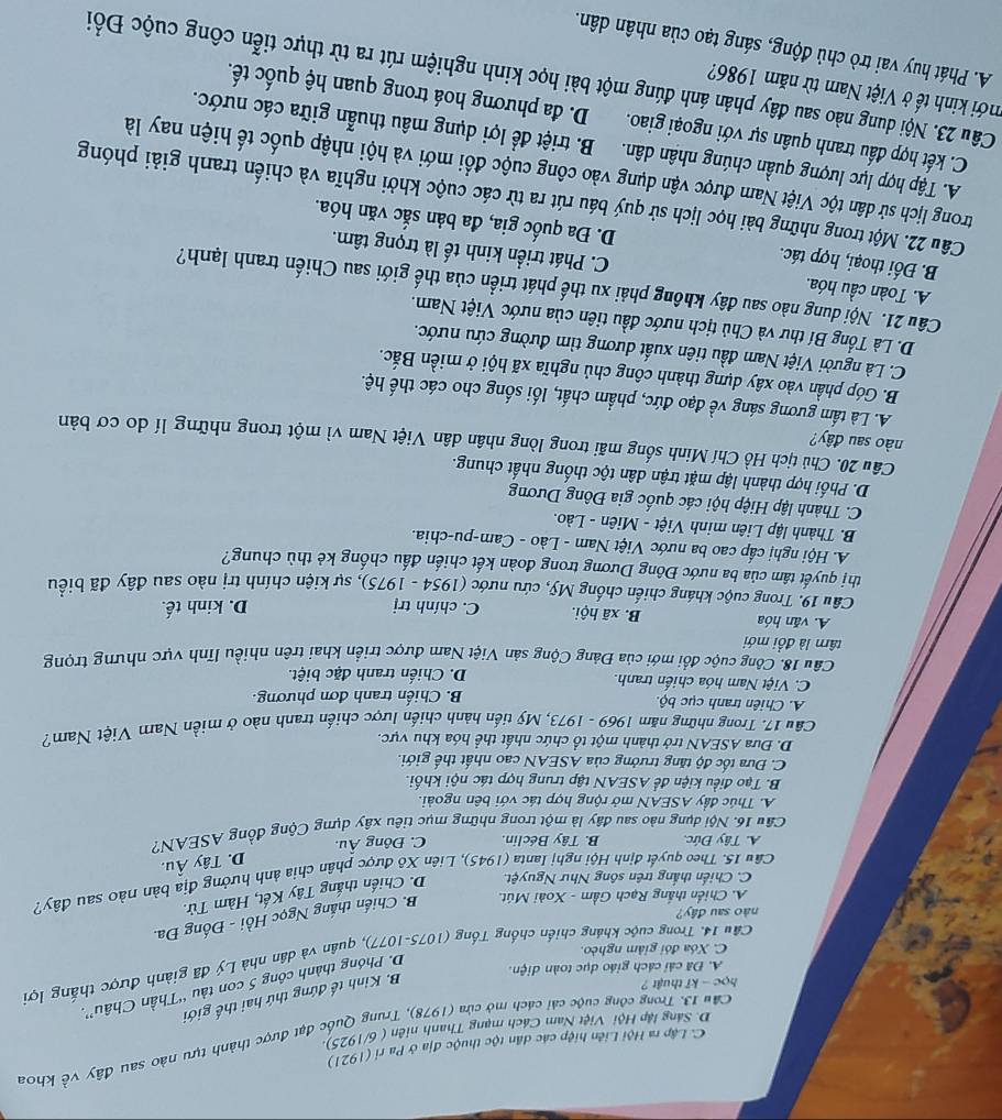 C. Lập ra Hội Liên hiệp các dân tộc thuộc địa ở Pa ri (1921)
Cân 13. Trong công cuộc cải cách mở cửa (1978), Trung Quốc đạt được thành tựu nào sau đây vhat overline overline c khoa
D. Sáng lập Hội Việt Nam Cách mạng Thanh niên ( 6/1925).
học - kĩ thuật ?
B. Kinh tế đứng thứ hai thế giới
A. Đã cải cách giáo dục toàn diện.
D. Phóng thành công 5 con tàu “Thần Châu”.
Câu 14. Trong cuộc kháng chiến chống Tống (1075-1077), quân và dân nhà Lý đã giành được thắng lợi
C. Xóa đói giảm nghèo.
nào sau đây?
A. Chiến thắng Rạch Gầm - Xoài Mút. B. Chiến thắng Ngọc Hồi - Đống Đa.
C. Chiến thắng trên sông Như Nguyệt. D. Chiến thắng Tây Kết, Hàm Tử.
Cầu 15. Theo quyết định Hội nghị Ianta (1945), Liên Xô được phân chia ảnh hưởng địa bàn nào sau đây?
D. Tây Âu.
A. Tây Đức, B. Tây Béclin. C. Đông Âu.
Cầu 16. Nội dụng nào sau đây là một trong những mục tiêu xây dựng Cộng đồng ASEAN?
A. Thúc đầy ASEAN mở rộng hợp tác với bên ngoài.
B. Tạo điều kiện để ASEAN tập trung hợp tác nội khối.
C. Đưa tốc độ tăng trưởng của ASEAN cao nhất thế giới.
D. Đưa ASEAN trở thành một tổ chức nhất thể hóa khu vực.
Câu 17. Trong những năm 1969 - 1973, Mỹ tiến hành chiến lược chiến tranh nào ở miền Nam Việt Nam?
A. Chiên tranh cục bộ. B. Chiến tranh đơn phương.
C. Việt Nam hóa chiến tranh. D. Chiến tranh đặc biệt.
Câu 18. Công cuộc đổi mới của Đảng Cộng sản Việt Nam được triển khai trên nhiều lĩnh vực nhưng trọng
tâ là đồi mới
A. văn hóa B. xã hội. C. chính trị
D. kinh tế.
Câu 19. Trong cuộc kháng chiến chống Mỹ, cứu nước (1954 - 1975), sự kiện chính trị nào sau đây đã biểu
thị quyết tâm của ba nước Đông Dương trong đoàn kết chiến đấu chống kẻ thù chung?
A. Hội nghị cấp cao ba nước Việt Nam - Lào - Cam-pu-chia.
B. Thành lập Liên minh Việt - Miên - Lào.
C. Thành lập Hiệp hội các quốc gia Đông Dương
D. Phối hợp thành lập mặt trận dân tộc thống nhất chung.
Câu 20. Chủ tịch Hồ Chí Minh sống mãi trong lòng nhân dân Việt Nam vì một trong những lí do cơ bản
nào sau đây?
A. Là tấm gương sáng về đạo đức, phẩm chất, lối sống cho các thế hệ.
B. Góp phần vào xây dựng thành công chủ nghĩa xã hội ở miền Bắc.
C. Là người Việt Nam đầu tiên xuất dương tìm đường cứu nước.
D. Là Tổng Bí thư và Chủ tịch nước đầu tiên của nước Việt Nam.
Câu 21. Nội dung nào sau đây không phải xu thế phát triển của thế giới sau Chiến tranh lạnh?
A. Toàn cầu hóa. C. Phát triển kinh tế là trọng tâm.
B. Đối thoại, hợp tác. D. Đa quốc gia, đa bản sắc văn hóa.
Câu 22. Một trong những bài học lịch sử quý báu rút ra từ các cuộc khởi nghĩa và chiến tranh giải phóng
trong lịch sử dân tộc Việt Nam được vận dụng vào công cuộc đổi mới và hội nhập quốc tế hiện nay là
A. Tập hợp lực lượng quần chúng nhân dân. B. triệt để lợi dụng mâu thuẫn giữa các nước.
C. kết hợp đấu tranh quân sự với ngoại giao. D. đa phương hoá trong quan hệ quốc tế.
mới kinh tế ở Việt Nam từ năm 1986?
Câu 23. Nội dung nào sau đây phản ánh đúng một bài học kinh nghiệm rút ra từ thực tiễn công cuộc Đồổi
A. Phát huy vai trò chủ động, sáng tạo của nhân dân.