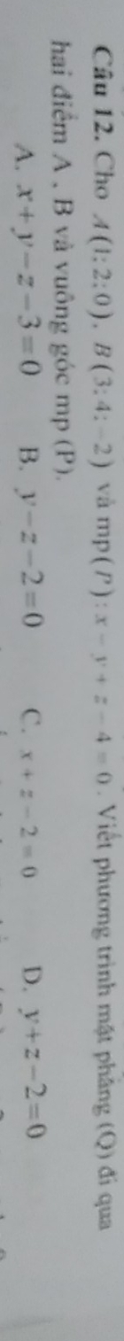 Cho A(1:2:0), B(3:4:-2) và mp(P):x-y+z-4=0. Viết phương trình mặt phâng (Q) đi qua
hai điểm A , B và vuông góc mp (P).
A. x+y-z-3=0 B. y-z-2=0 C. x+z-2=0 D. y+z-2=0