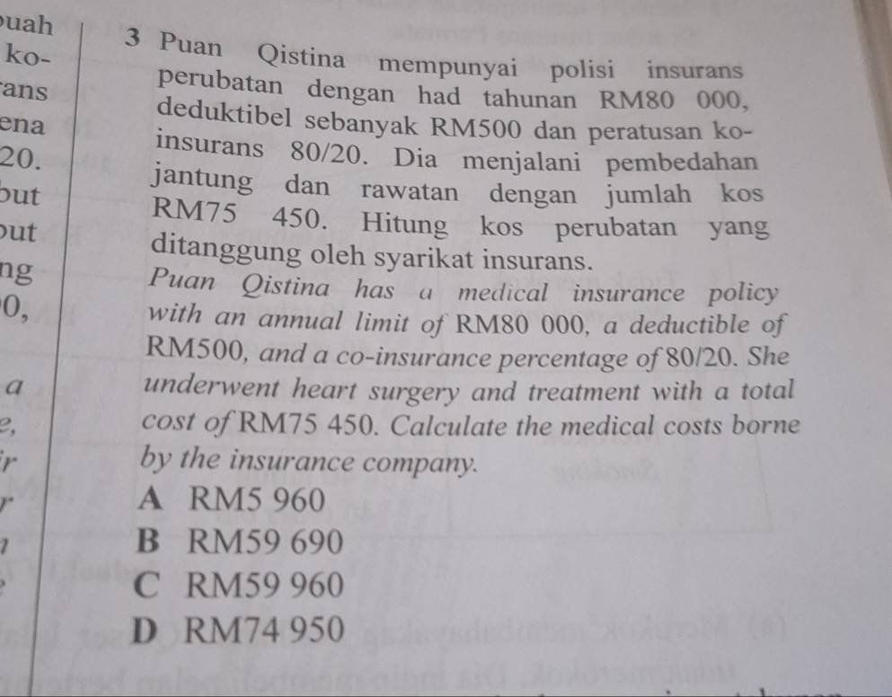 uah
ko- 3 Puan Qistina mempunyai polisi insurans
ans
perubatan dengan had tahunan RM80 000,
deduktibel sebanyak RM500 dan peratusan ko-
ena
insurans 80/20. Dia menjalani pembedahan
20.
jantung dan rawatan dengan jumlah kos
out
RM75 450. Hitung kos perubatan yang
out
ditanggung oleh syarikat insurans.
ng
Puan Qistina has a medical insurance policy
0,
with an annual limit of RM80 000, a deductible of
RM500, and a co-insurance percentage of 80/20. She
a underwent heart surgery and treatment with a total
e,
cost of RM75 450. Calculate the medical costs borne
r by the insurance company.
r
A RM5 960
1
B RM59 690
C RM59 960
D RM74 950