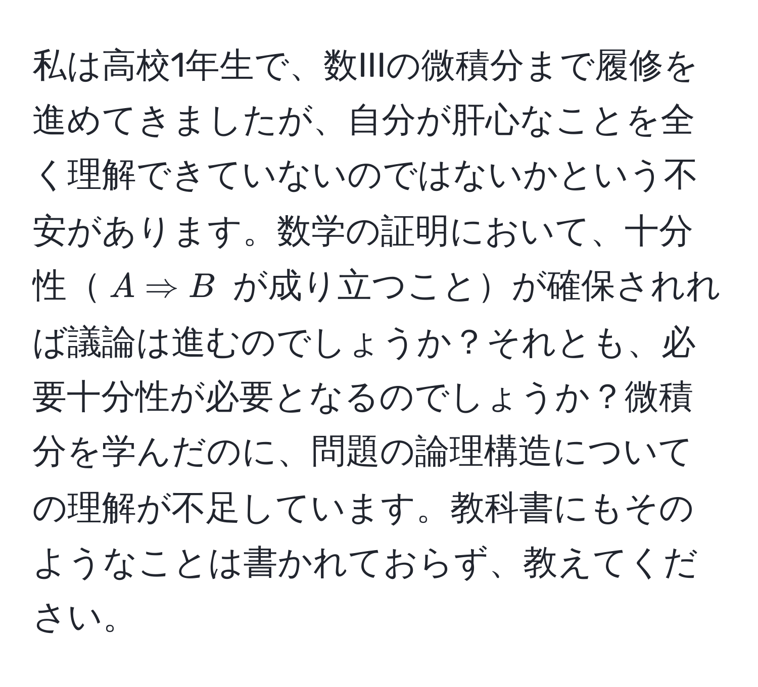 私は高校1年生で、数IIIの微積分まで履修を進めてきましたが、自分が肝心なことを全く理解できていないのではないかという不安があります。数学の証明において、十分性$A Rightarrow B$ が成り立つことが確保されれば議論は進むのでしょうか？それとも、必要十分性が必要となるのでしょうか？微積分を学んだのに、問題の論理構造についての理解が不足しています。教科書にもそのようなことは書かれておらず、教えてください。