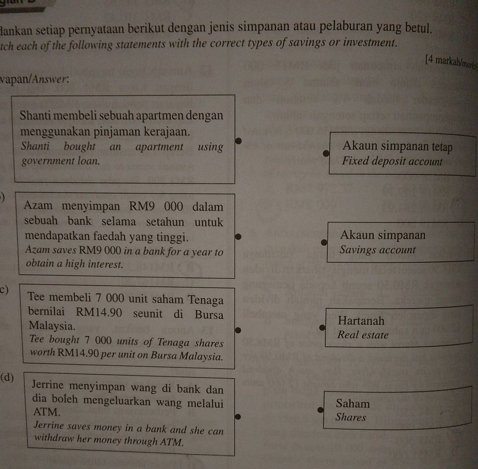 dankan setiap pernyataan berikut dengan jenis simpanan atau pelaburan yang betul. 
tch each of the following statements with the correct types of savings or investment. 
[4 markah/maro 
vapan/Answer: 
Shanti membeli sebuah apartmen dengan 
menggunakan pinjaman kerajaan. 
Shanti bought an apartment using Akaun simpanan tetap 
government loan. Fixed deposit account 

Azam menyimpan RM9 000 dalam 
sebuah bank selama setahun untuk 
mendapatkan faedah yang tinggi. Akaun simpanan 
Azam saves RM9 000 in a bank for a year to Savings account 
obtain a high interest. 
c) Tee membeli 7 000 unit saham Tenaga 
bernilai RM14.90 seunit di Bursa 
Hartanah 
Malaysia. Real estate 
Tee bought 7 000 units of Tenaga shares 
worth RM14.90 per unit on Bursa Malaysia. 
(d) Jerrine menyimpan wang di bank dan 
dia boleh mengeluarkan wang melalui Saham 
ATM. Shares 
Jerrine saves money in a bank and she can 
withdraw her money through ATM.