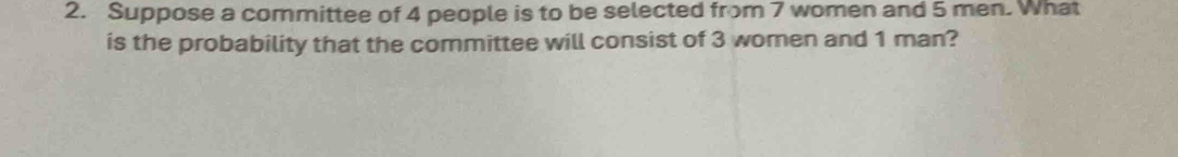 Suppose a committee of 4 people is to be selected from 7 women and 5 men. What 
is the probability that the committee will consist of 3 women and 1 man?