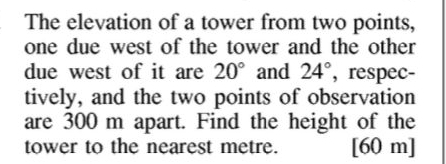 The elevation of a tower from two points, 
one due west of the tower and the other 
due west of it are 20° and 24° , respec- 
tively, and the two points of observation 
are 300 m apart. Find the height of the 
tower to the nearest metre. [ 60 m ]