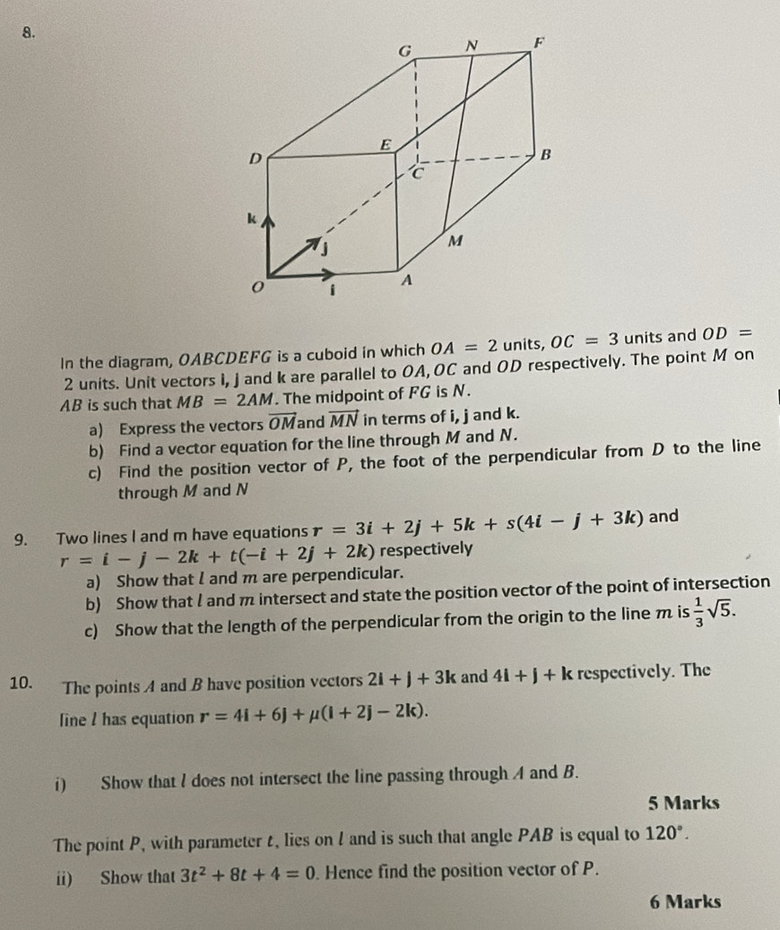 In the diagram, OABCDEFG is a cuboid in which OA=2 units, OC=3 units and OD=
2 units. Unit vectors I, J and k are parallel to OA, OC and OD respectively. The point M on
AB is such that MB=2AM The midpoint of FG is N. 
a) Express the vectors vector OM and vector MN in terms of i, j and k. 
b) Find a vector equation for the line through M and N. 
c) Find the position vector of P, the foot of the perpendicular from D to the line 
through M and N
9. Two lines I and m have equations r=3i+2j+5k+s(4i-j+3k) and
r=i-j-2k+t(-i+2j+2k) respectively 
a) Show that I and m are perpendicular. 
b) Show that l and m intersect and state the position vector of the point of intersection 
c) Show that the length of the perpendicular from the origin to the line m is  1/3 sqrt(5). 
10. The points A and B have position vectors 2l+j+3k and 4i+j+k respectively. The 
line l has equation r=4i+6j+mu (i+2j-2k). 
i) Show that l does not intersect the line passing through A and B. 
5 Marks 
The point P, with parameter t, lies on l and is such that angle PAB is equal to 120°. 
ii) Show that 3t^2+8t+4=0. Hence find the position vector of P. 
6 Marks